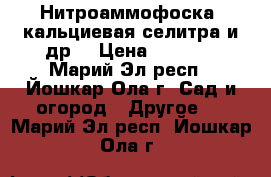 Нитроаммофоска, кальциевая селитра и др. › Цена ­ 24-48 - Марий Эл респ., Йошкар-Ола г. Сад и огород » Другое   . Марий Эл респ.,Йошкар-Ола г.